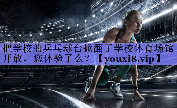 把学校的乒乓球台掀翻了学校体育场馆开放，您体验了么？