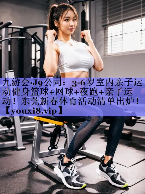 九游会·J9公司：3-6岁室内亲子运动健身篮球+网球+夜跑+亲子运动！东莞新春体育活动清单出炉！