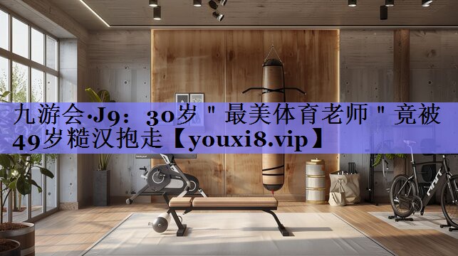九游会·J9：30岁＂最美体育老师＂竟被49岁糙汉抱走