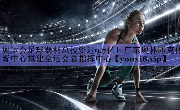 奥运会足球器材总投资近9.7亿！广东奥林匹克体育中心拟建全运会总指挥中心