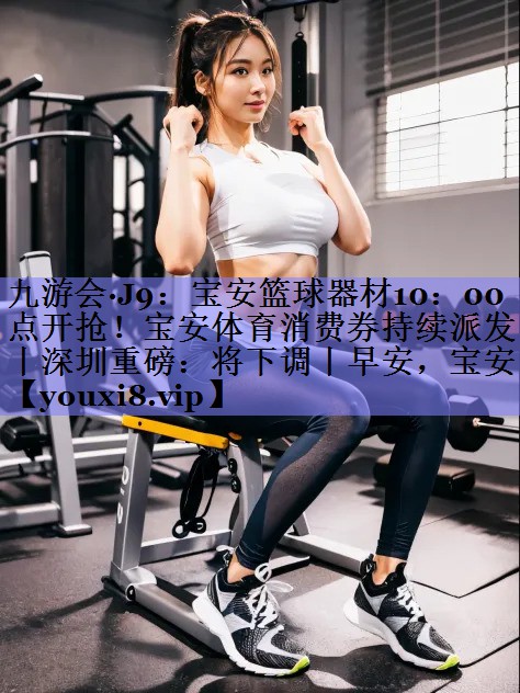 九游会·J9：宝安篮球器材10：00点开抢！宝安体育消费券持续派发丨深圳重磅：将下调丨早安，宝安