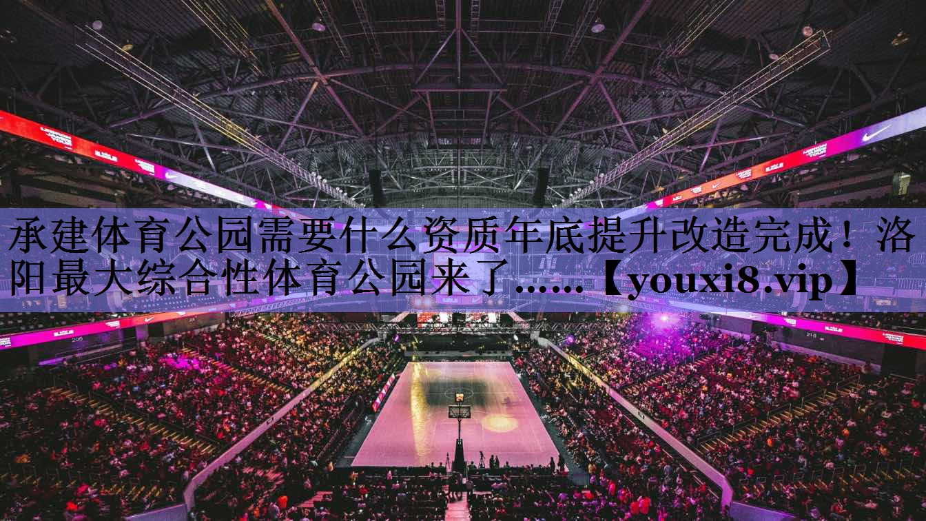 承建体育公园需要什么资质年底提升改造完成！洛阳最大综合性体育公园来了……