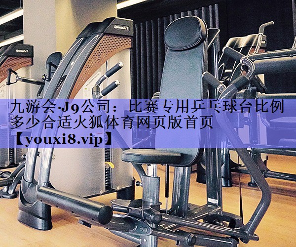 九游会·J9公司：比赛专用乒乓球台比例多少合适火狐体育网页版首页