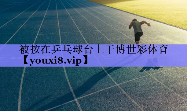 被按在乒乓球台上干博世彩体育
