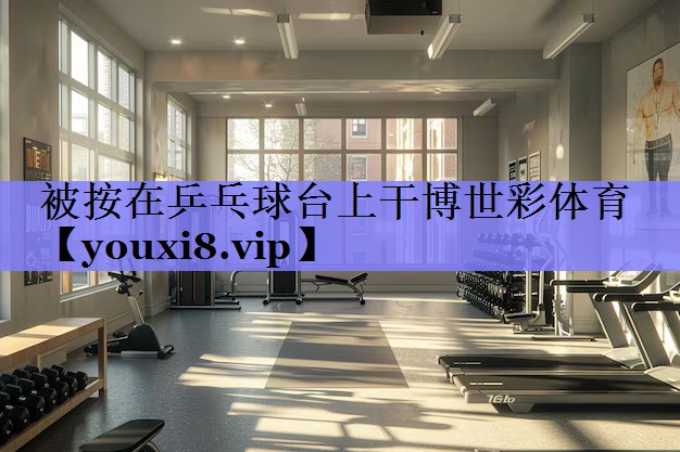 被按在乒乓球台上干博世彩体育