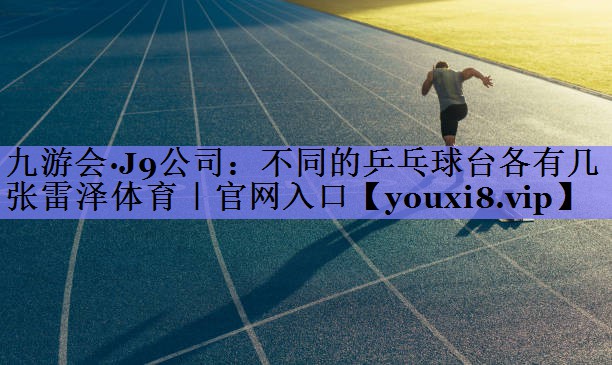 九游会·J9公司：不同的乒乓球台各有几张雷泽体育｜官网入口