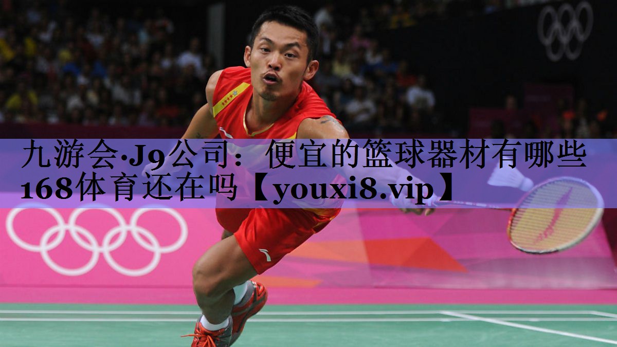 九游会·J9公司：便宜的篮球器材有哪些168体育还在吗