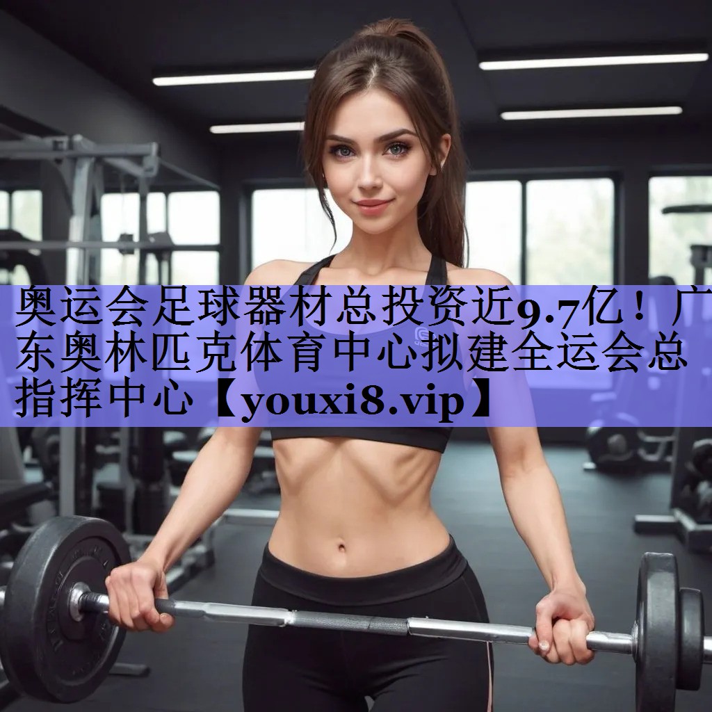 奥运会足球器材总投资近9.7亿！广东奥林匹克体育中心拟建全运会总指挥中心